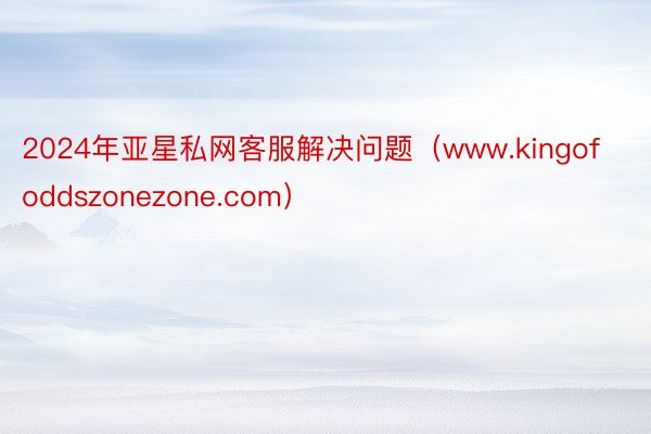 2024年亚星私网客服解决问题（www.kingofoddszonezone.com）