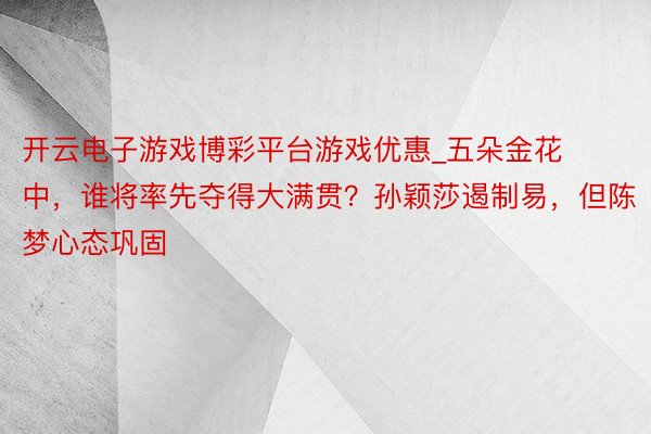 开云电子游戏博彩平台游戏优惠_五朵金花中，谁将率先夺得大满贯？孙颖莎遏制易，但陈梦心态巩固