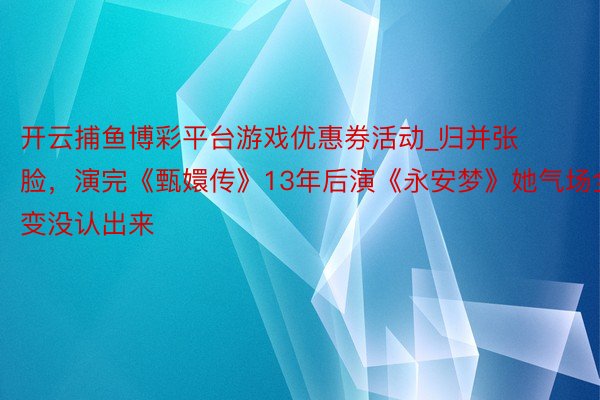 开云捕鱼博彩平台游戏优惠券活动_归并张脸，演完《甄嬛传》13年后演《永安梦》她气场全变没认出来