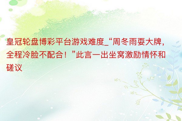 皇冠轮盘博彩平台游戏难度_“周冬雨耍大牌，全程冷脸不配合！”此言一出坐窝激励情怀和磋议