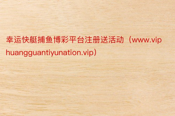 幸运快艇捕鱼博彩平台注册送活动（www.viphuangguantiyunation.vip）