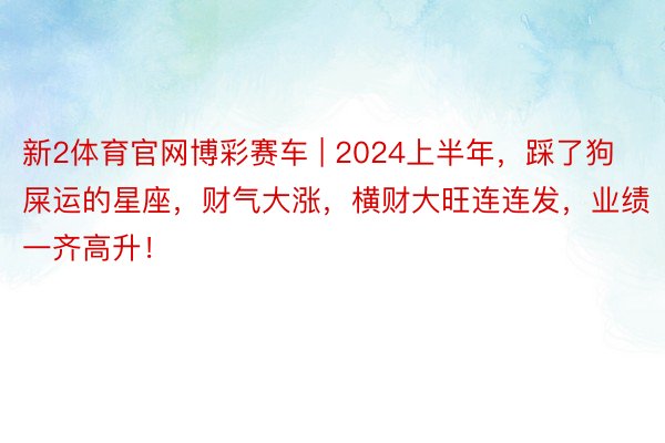 新2体育官网博彩赛车 | 2024上半年，踩了狗屎运的星座，财气大涨，横财大旺连连发，业绩一齐高升！