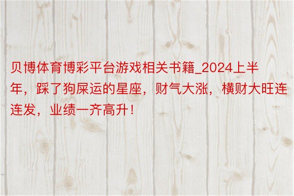 贝博体育博彩平台游戏相关书籍_2024上半年，踩了狗屎运的星座，财气大涨，横财大旺连连发，业绩一齐高升！