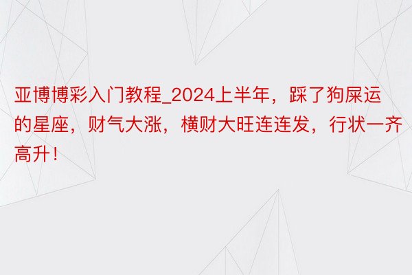 亚博博彩入门教程_2024上半年，踩了狗屎运的星座，财气大涨，横财大旺连连发，行状一齐高升！