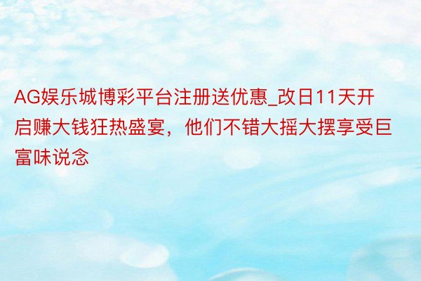 AG娱乐城博彩平台注册送优惠_改日11天开启赚大钱狂热盛宴，他们不错大摇大摆享受巨富味说念