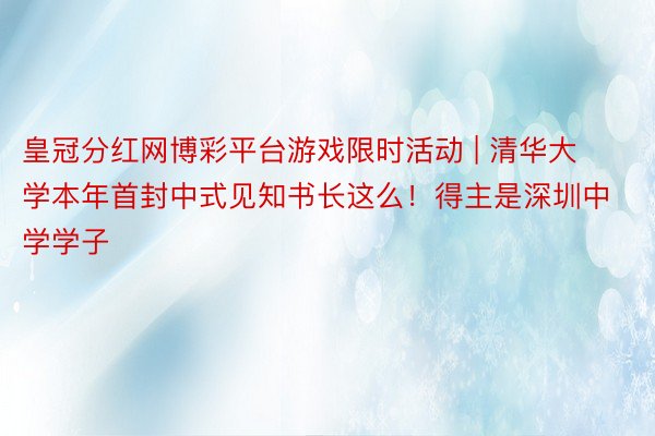 皇冠分红网博彩平台游戏限时活动 | 清华大学本年首封中式见知书长这么！得主是深圳中学学子