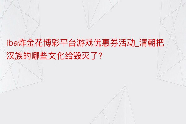 iba炸金花博彩平台游戏优惠券活动_清朝把汉族的哪些文化给毁灭了？