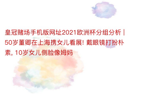 皇冠赌场手机版网址2021欧洲杯分组分析 | 50岁董卿在上海携女儿看展! 戴眼镜打扮朴素， 10岁女儿侧脸像姆妈