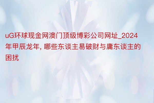 uG环球现金网澳门顶级博彩公司网址_2024年甲辰龙年, 哪些东谈主易破财与庸东谈主的困扰