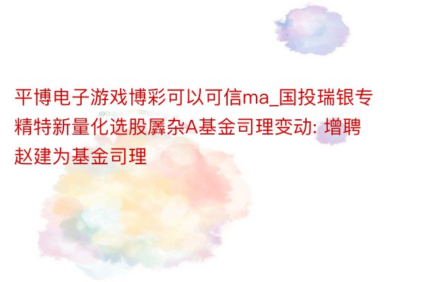 平博电子游戏博彩可以可信ma_国投瑞银专精特新量化选股羼杂A基金司理变动: 增聘赵建为基金司理