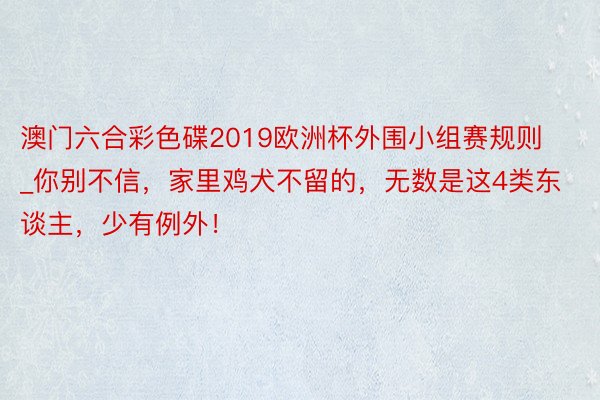 澳门六合彩色碟2019欧洲杯外围小组赛规则_你别不信，家里鸡犬不留的，无数是这4类东谈主，少有例外！