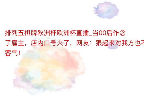 排列五棋牌欧洲杯欧洲杯直播_当00后作念了雇主，店内口号火了，网友：狠起来对我方也不客气！