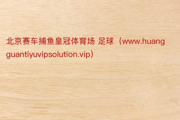 北京赛车捕鱼皇冠体育场 足球（www.huangguantiyuvipsolution.vip）