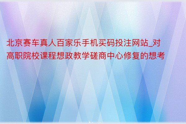 北京赛车真人百家乐手机买码投注网站_对高职院校课程想政教学磋商中心修复的想考