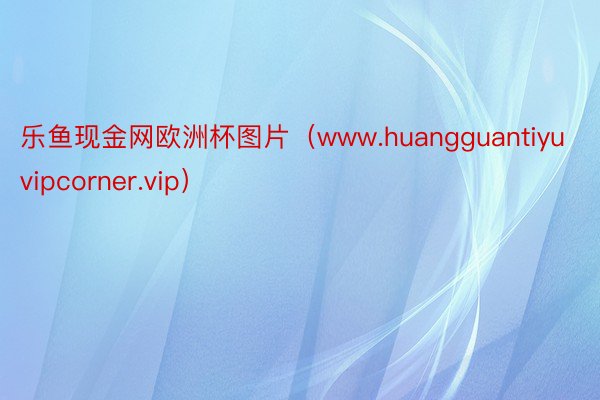 乐鱼现金网欧洲杯图片（www.huangguantiyuvipcorner.vip）