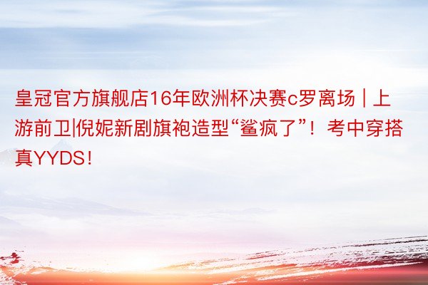 皇冠官方旗舰店16年欧洲杯决赛c罗离场 | 上游前卫|倪妮新剧旗袍造型“鲨疯了”！考中穿搭真YYDS！