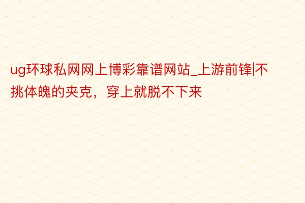 ug环球私网网上博彩靠谱网站_上游前锋|不挑体魄的夹克，穿上就脱不下来