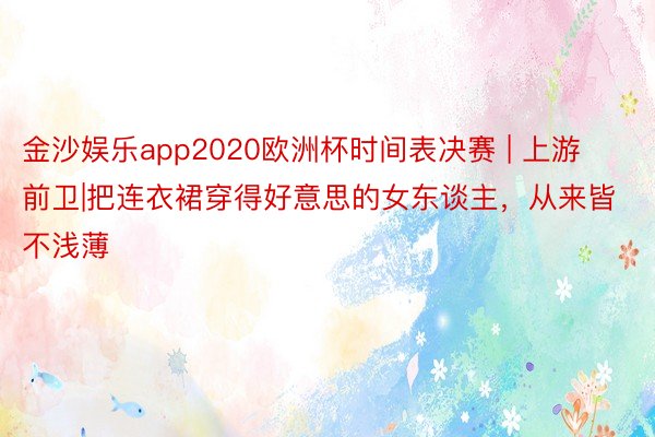 金沙娱乐app2020欧洲杯时间表决赛 | 上游前卫|把连衣裙穿得好意思的女东谈主，从来皆不浅薄