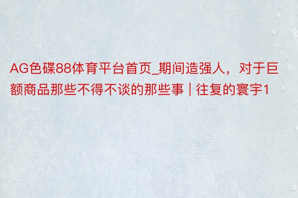 AG色碟88体育平台首页_期间造强人，对于巨额商品那些不得不谈的那些事 | 往复的寰宇1