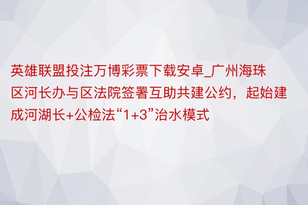 英雄联盟投注万博彩票下载安卓_广州海珠区河长办与区法院签署互助共建公约，起始建成河湖长+公检法“1+3”治水模式