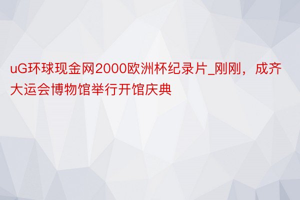 uG环球现金网2000欧洲杯纪录片_刚刚，成齐大运会博物馆举行开馆庆典