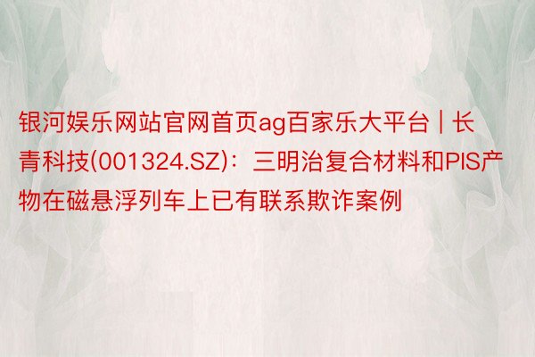 银河娱乐网站官网首页ag百家乐大平台 | 长青科技(001324.SZ)：三明治复合材料和PIS产物在磁悬浮列车上已有联系欺诈案例