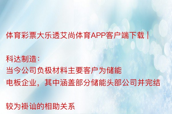 体育彩票大乐透艾尚体育APP客户端下载 | 科达制造：
当今公司负极材料主要客户为储能电板企业，其中涵盖部分储能头部公司并完结较为褂讪的相助关系