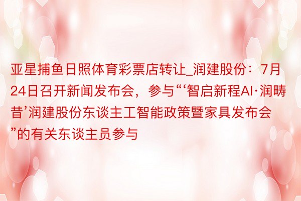 亚星捕鱼日照体育彩票店转让_润建股份：7月24日召开新闻发布会，参与“‘智启新程AI·润畴昔’润建股份东谈主工智能政策暨家具发布会”的有关东谈主员参与