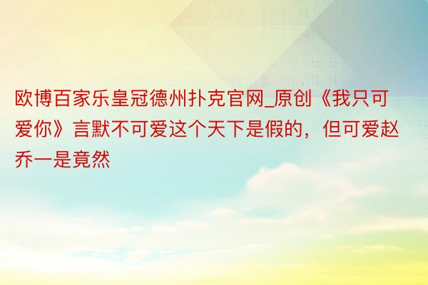 欧博百家乐皇冠德州扑克官网_原创《我只可爱你》言默不可爱这个天下是假的，但可爱赵乔一是竟然