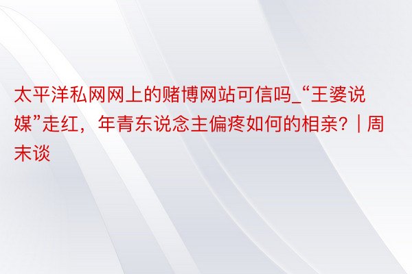 太平洋私网网上的赌博网站可信吗_“王婆说媒”走红，年青东说念主偏疼如何的相亲？| 周末谈