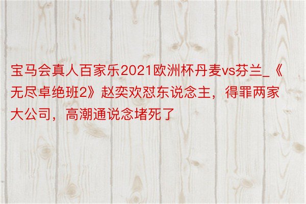 宝马会真人百家乐2021欧洲杯丹麦vs芬兰_《无尽卓绝班2》赵奕欢怼东说念主，得罪两家大公司，高潮通说念堵死了