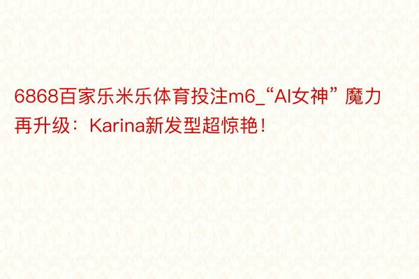 6868百家乐米乐体育投注m6_“AI女神” 魔力再升级：Karina新发型超惊艳！