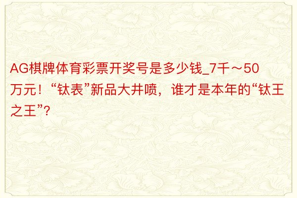 AG棋牌体育彩票开奖号是多少钱_7千～50万元！“钛表”新品大井喷，谁才是本年的“钛王之王”？