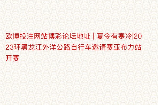 欧博投注网站博彩论坛地址 | 夏令有寒冷|2023环黑龙江外洋公路自行车邀请赛亚布力站开赛