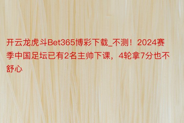 开云龙虎斗Bet365博彩下载_不测！2024赛季中国足坛已有2名主帅下课，4轮拿7分也不舒心