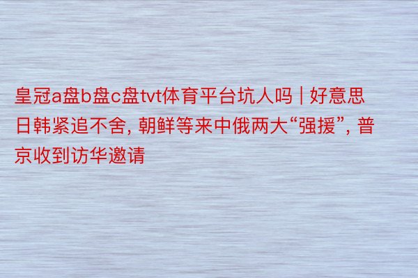 皇冠a盘b盘c盘tvt体育平台坑人吗 | 好意思日韩紧追不舍, 朝鲜等来中俄两大“强援”, 普京收到访华邀请