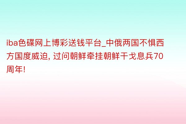 iba色碟网上博彩送钱平台_中俄两国不惧西方国度威迫, 过问朝鲜牵挂朝鲜干戈息兵70周年!