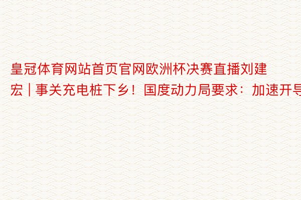 皇冠体育网站首页官网欧洲杯决赛直播刘建宏 | 事关充电桩下乡！国度动力局要求：加速开导