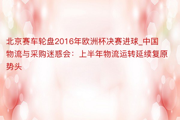 北京赛车轮盘2016年欧洲杯决赛进球_中国物流与采购迷惑会：上半年物流运转延续复原势头