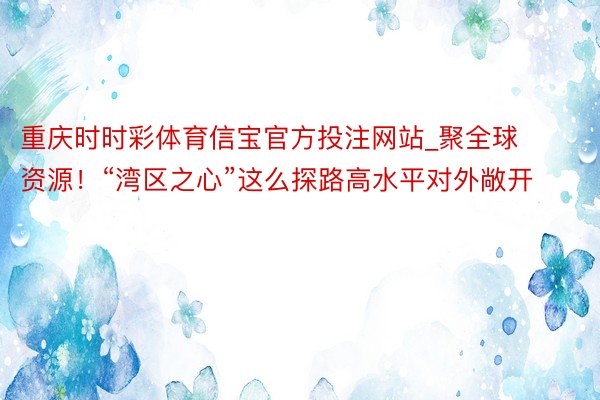 重庆时时彩体育信宝官方投注网站_聚全球资源！“湾区之心”这么探路高水平对外敞开