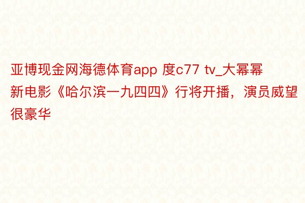 亚博现金网海德体育app 度c77 tv_大幂幂新电影《哈尔滨一九四四》行将开播，演员威望很豪华