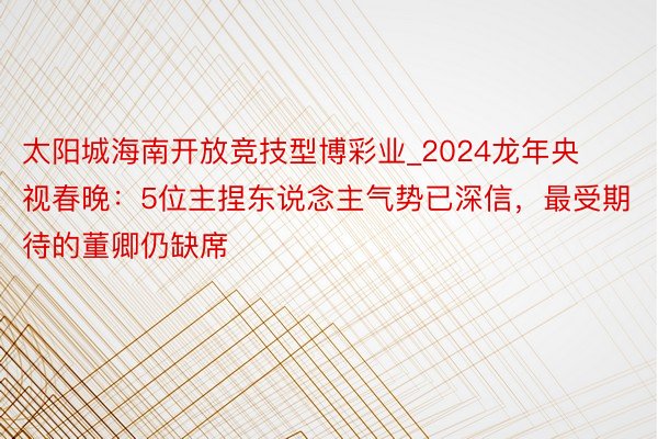 太阳城海南开放竞技型博彩业_2024龙年央视春晚：5位主捏东说念主气势已深信，最受期待的董卿仍缺席