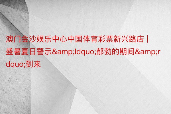 澳门金沙娱乐中心中国体育彩票新兴路店 | 盛暑夏日警示&ldquo;郁勃的期间&rdquo;到来