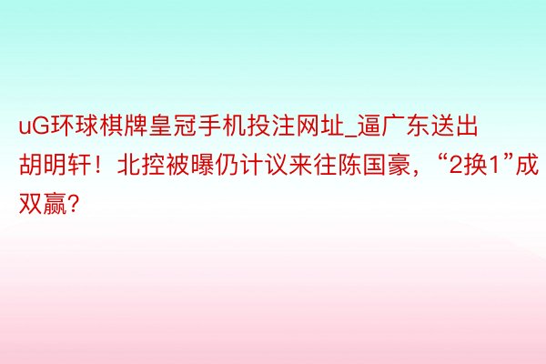 uG环球棋牌皇冠手机投注网址_逼广东送出胡明轩！北控被曝仍计议来往陈国豪，“2换1”成双赢？