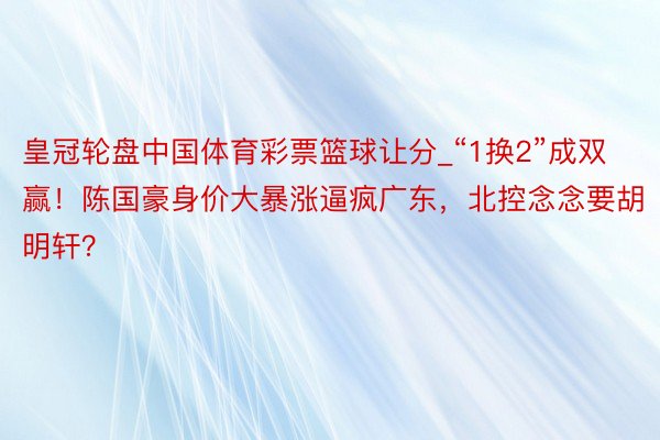 皇冠轮盘中国体育彩票篮球让分_“1换2”成双赢！陈国豪身价大暴涨逼疯广东，北控念念要胡明轩？