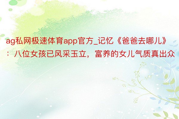 ag私网极速体育app官方_记忆《爸爸去哪儿》：八位女孩已风采玉立，富养的女儿气质真出众