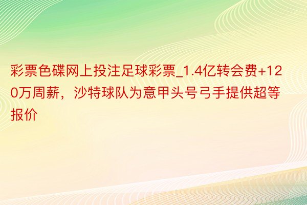 彩票色碟网上投注足球彩票_1.4亿转会费+120万周薪，沙特球队为意甲头号弓手提供超等报价