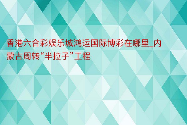 香港六合彩娱乐城鸿运国际博彩在哪里_内蒙古周转“半拉子”工程