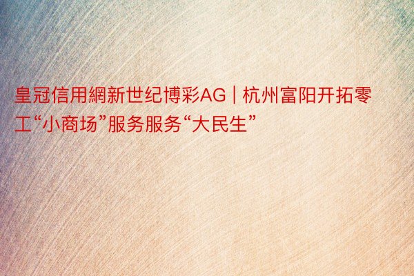 皇冠信用網新世纪博彩AG | 杭州富阳开拓零工“小商场”服务服务“大民生”