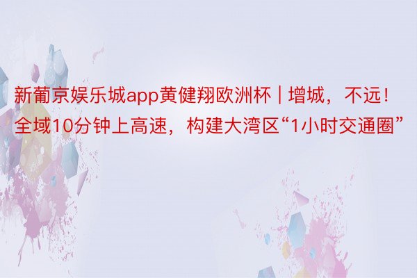 新葡京娱乐城app黄健翔欧洲杯 | 增城，不远！全域10分钟上高速，构建大湾区“1小时交通圈”